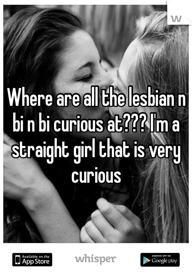 Where are all the lesbian n bi n bi curious at??? I'm a straight girl that is very curious 