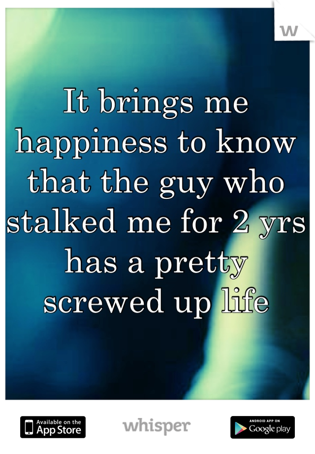 It brings me happiness to know that the guy who stalked me for 2 yrs has a pretty screwed up life
