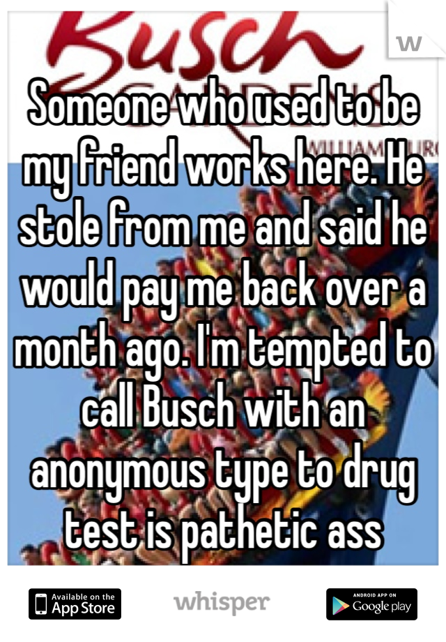 Someone who used to be my friend works here. He stole from me and said he would pay me back over a month ago. I'm tempted to call Busch with an anonymous type to drug test is pathetic ass