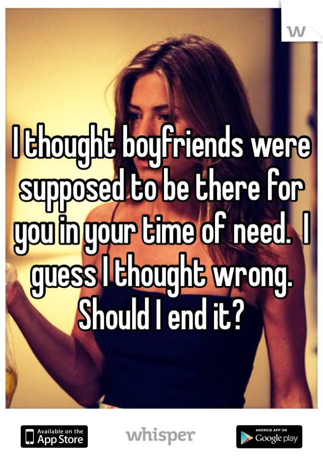 I thought boyfriends were supposed to be there for you in your time of need.  I guess I thought wrong. Should I end it?