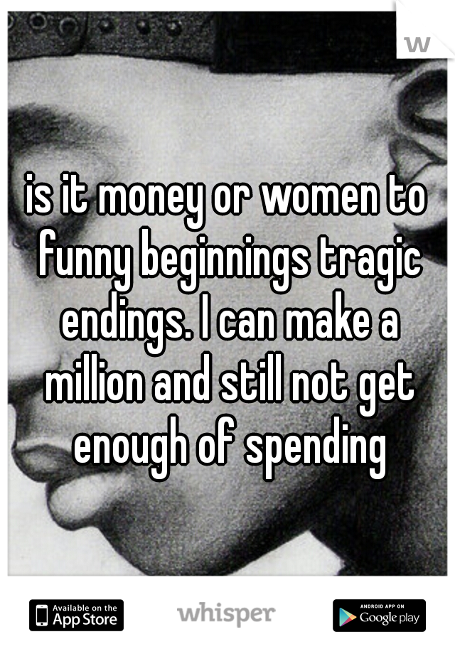 is it money or women to funny beginnings tragic endings. I can make a million and still not get enough of spending