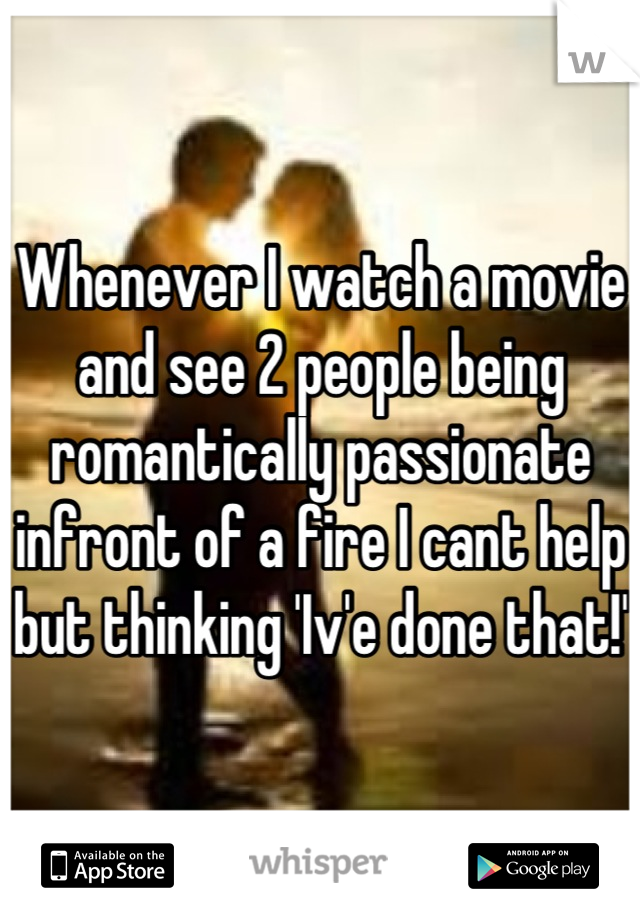 Whenever I watch a movie and see 2 people being romantically passionate infront of a fire I cant help but thinking 'Iv'e done that!' 