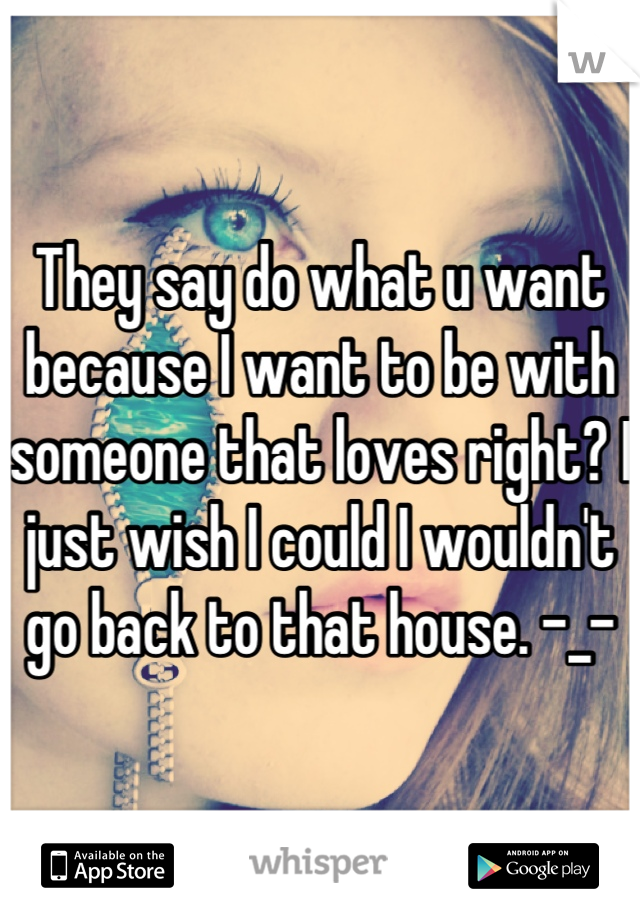 They say do what u want because I want to be with someone that loves right? I just wish I could I wouldn't go back to that house. -_-