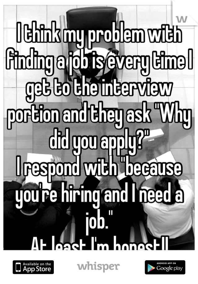 I think my problem with finding a job is every time I get to the interview portion and they ask "Why did you apply?"
I respond with "because you're hiring and I need a job."
At least I'm honest!!