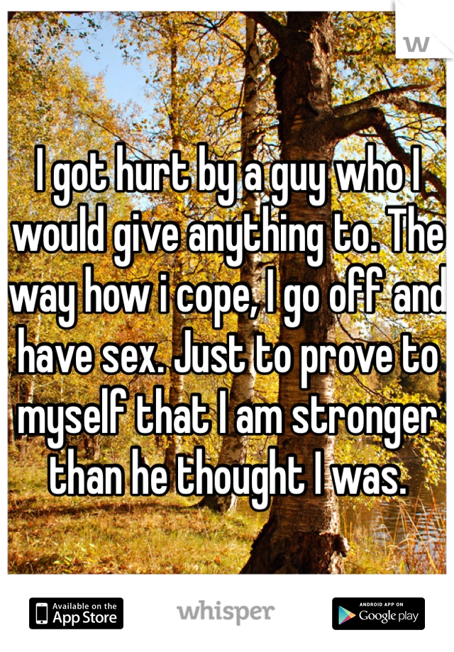 I got hurt by a guy who I would give anything to. The way how i cope, I go off and have sex. Just to prove to myself that I am stronger than he thought I was.

