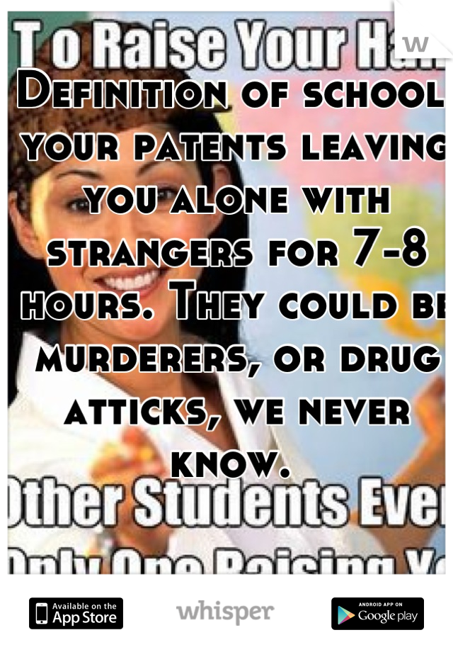 Definition of school: your patents leaving you alone with strangers for 7-8 hours. They could be murderers, or drug atticks, we never know. 