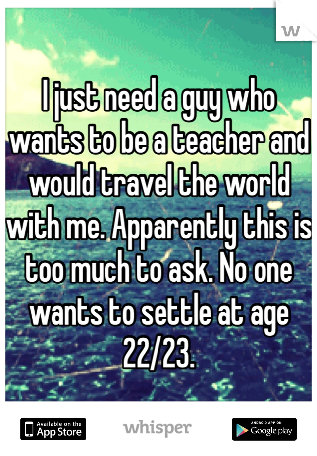 I just need a guy who wants to be a teacher and would travel the world with me. Apparently this is too much to ask. No one wants to settle at age 22/23.