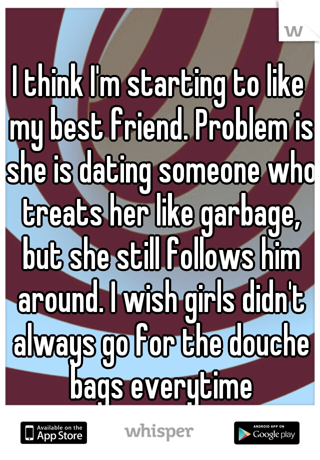 I think I'm starting to like my best friend. Problem is she is dating someone who treats her like garbage, but she still follows him around. I wish girls didn't always go for the douche bags everytime