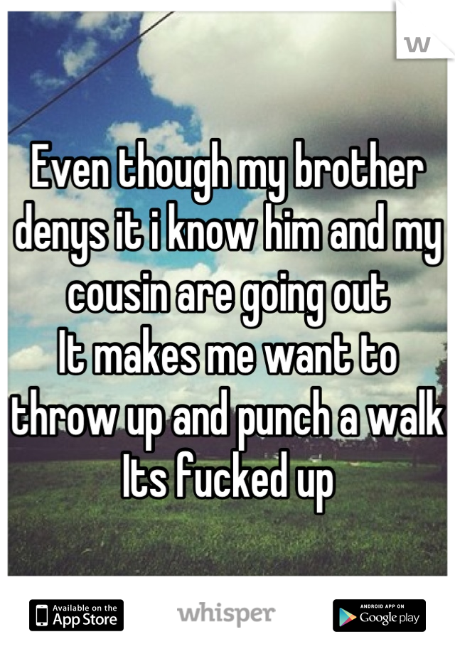 Even though my brother denys it i know him and my cousin are going out
It makes me want to throw up and punch a walk
Its fucked up