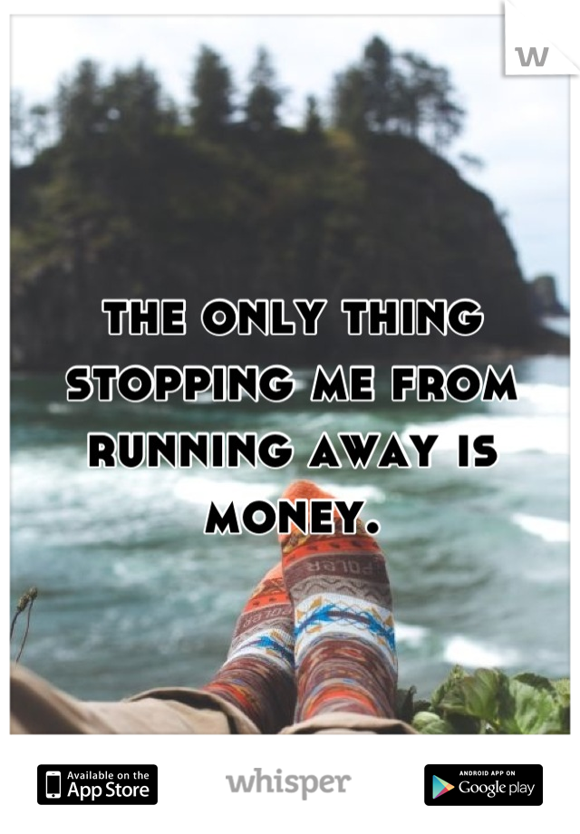 the only thing stopping me from running away is money.