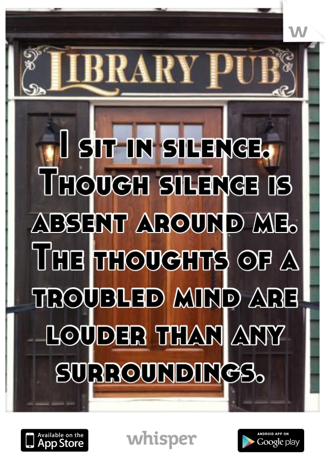 I sit in silence. Though silence is absent around me. The thoughts of a troubled mind are louder than any surroundings. 