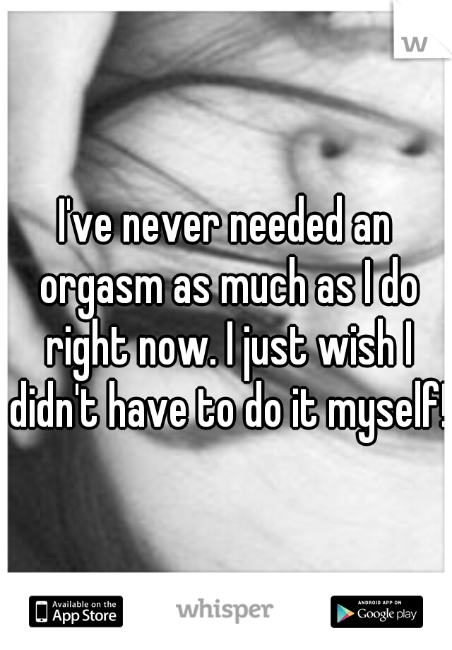 I've never needed an orgasm as much as I do right now. I just wish I didn't have to do it myself!
