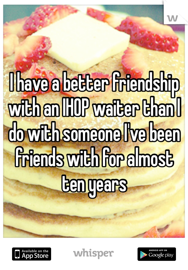 I have a better friendship with an IHOP waiter than I do with someone I've been friends with for almost ten years