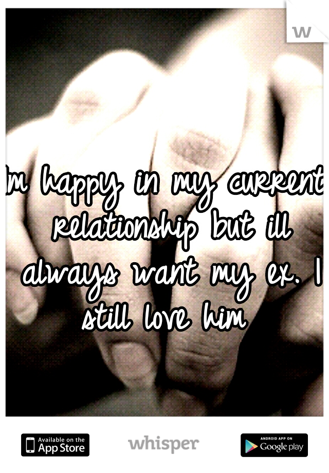 Im happy in my current relationship but ill always want my ex. I still love him 