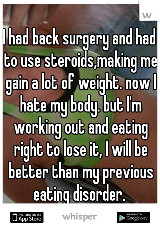 I had back surgery and had to use steroids,making me gain a lot of weight. now I hate my body. but I'm working out and eating right to lose it, I will be better than my previous eating disorder. 