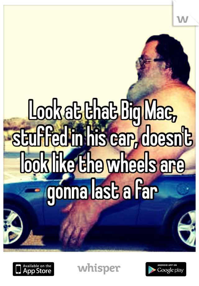 Look at that Big Mac, stuffed in his car, doesn't look like the wheels are gonna last a far 