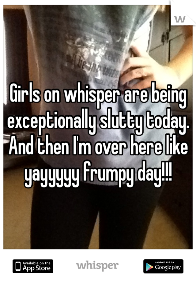 Girls on whisper are being exceptionally slutty today.
And then I'm over here like yayyyyy frumpy day!!!