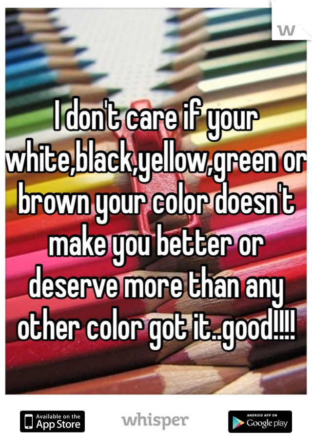 I don't care if your white,black,yellow,green or brown your color doesn't make you better or deserve more than any other color got it..good!!!!