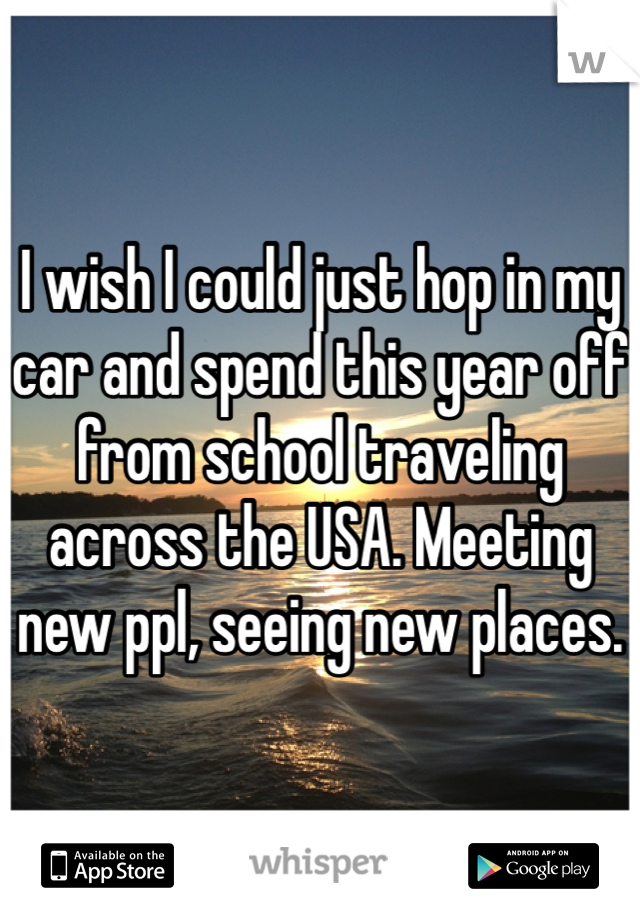 I wish I could just hop in my car and spend this year off from school traveling across the USA. Meeting new ppl, seeing new places.