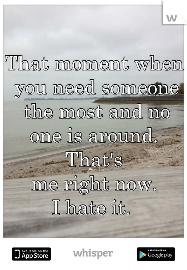 That moment when
 you need someone
 the most and no 
one is around. That's 
me right now. 
I hate it. 