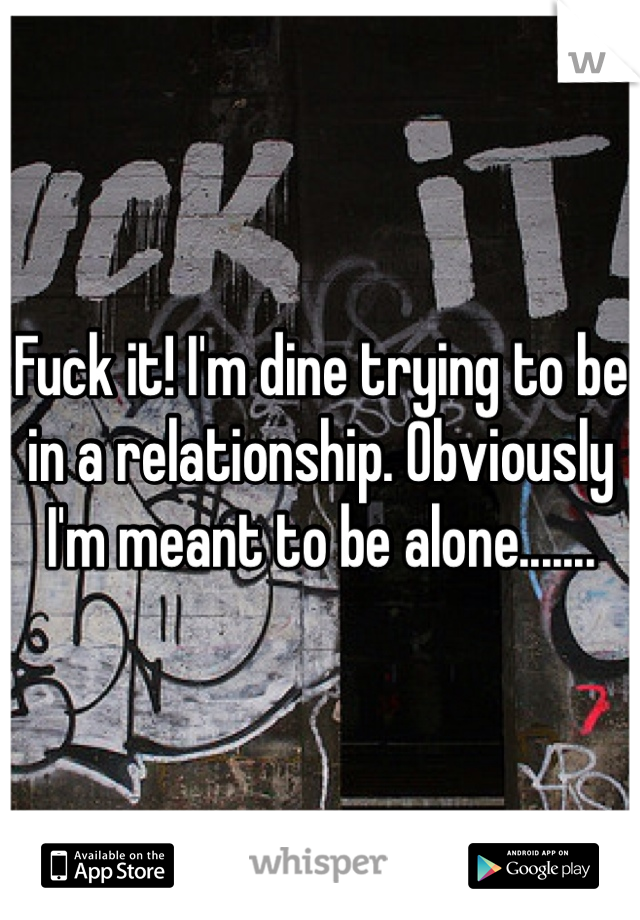 Fuck it! I'm dine trying to be in a relationship. Obviously I'm meant to be alone....... 