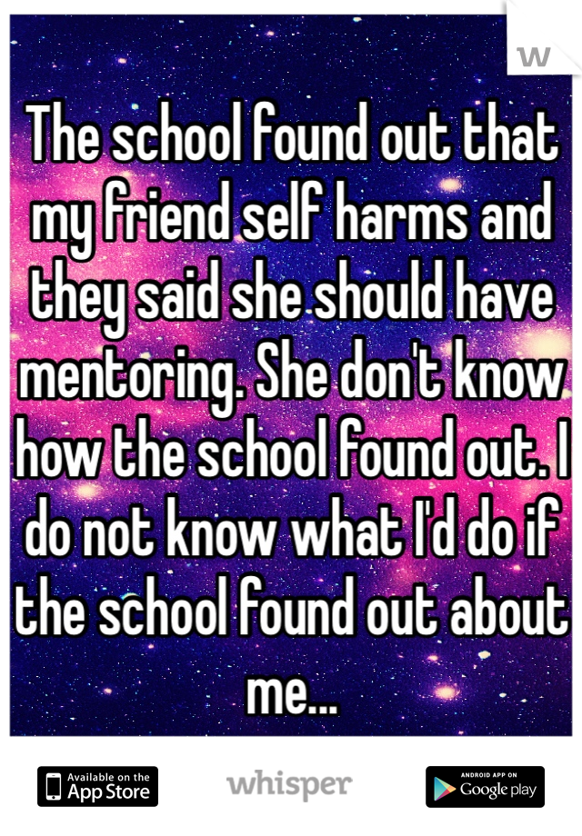 The school found out that my friend self harms and they said she should have mentoring. She don't know how the school found out. I do not know what I'd do if the school found out about me...