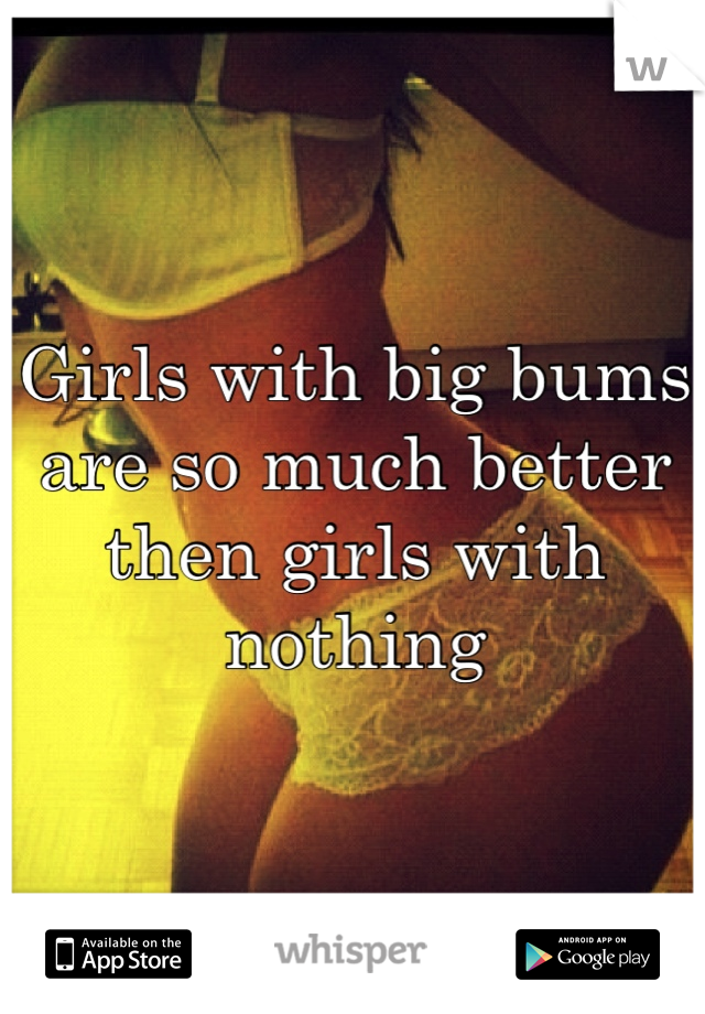 Girls with big bums are so much better then girls with nothing 