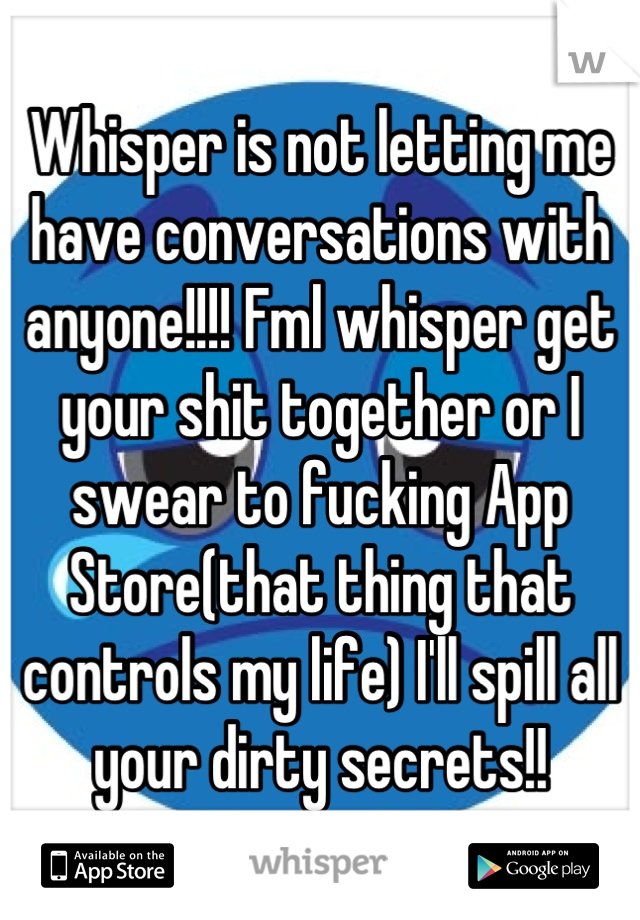 Whisper is not letting me have conversations with anyone!!!! Fml whisper get your shit together or I swear to fucking App Store(that thing that controls my life) I'll spill all your dirty secrets!!