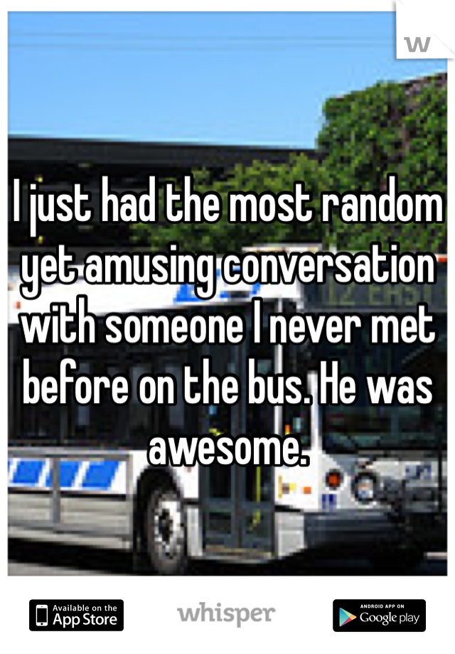 I just had the most random yet amusing conversation with someone I never met before on the bus. He was awesome. 