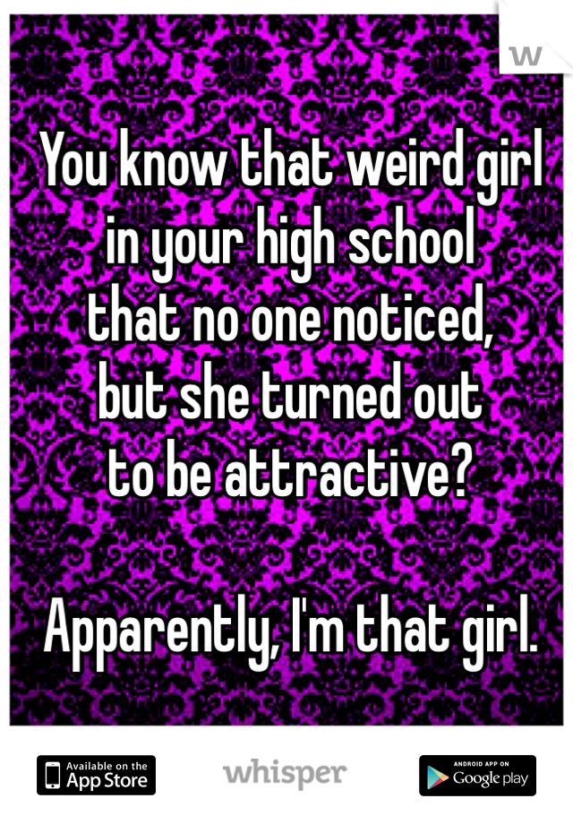 You know that weird girl
in your high school
that no one noticed,
but she turned out 
to be attractive?

Apparently, I'm that girl.