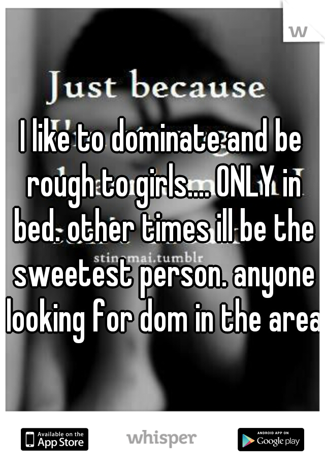 I like to dominate and be rough to girls.... ONLY in bed. other times ill be the sweetest person. anyone looking for dom in the area?