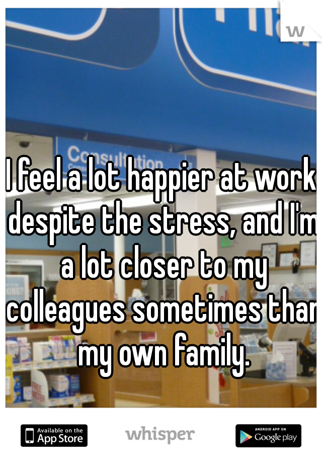 I feel a lot happier at work despite the stress, and I'm a lot closer to my colleagues sometimes than my own family.