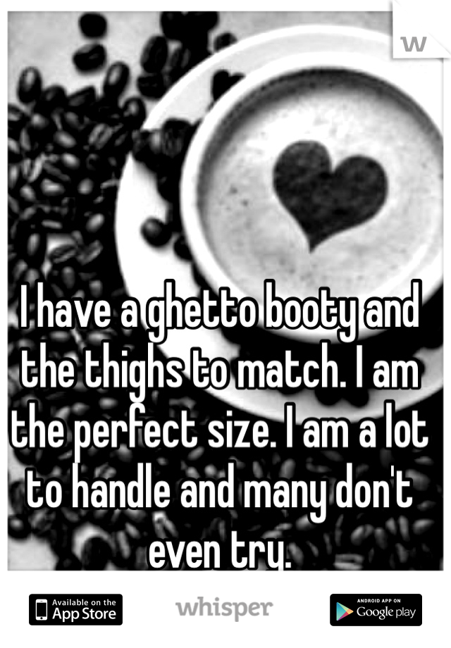 I have a ghetto booty and the thighs to match. I am the perfect size. I am a lot to handle and many don't even try.