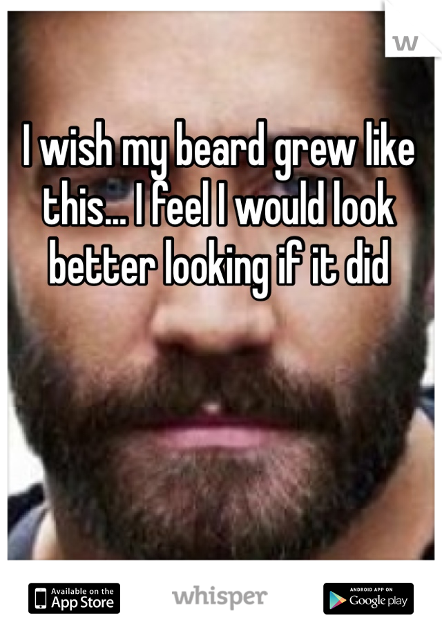 I wish my beard grew like this... I feel I would look better looking if it did