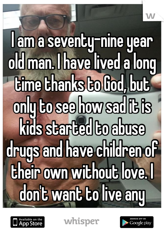I am a seventy-nine year old man. I have lived a long time thanks to God, but only to see how sad it is kids started to abuse drugs and have children of their own without love. I don't want to live any