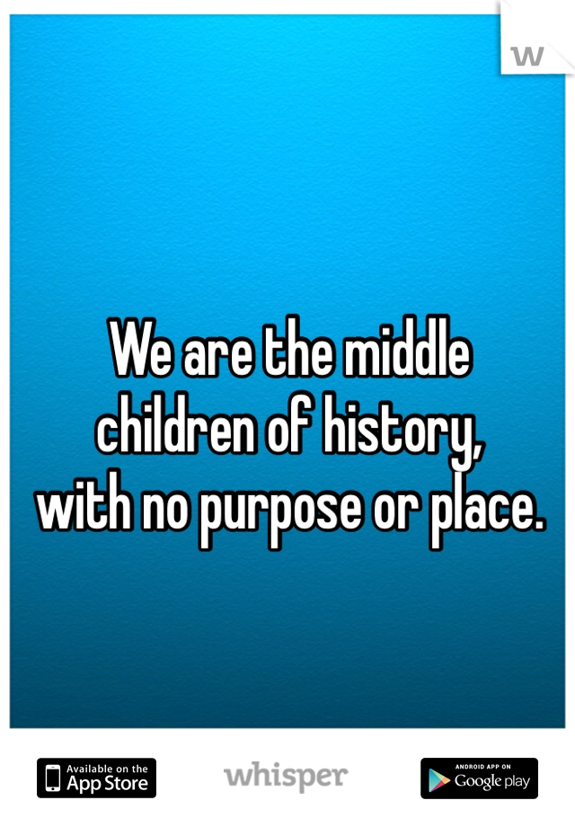 We are the middle 
children of history, 
with no purpose or place.
