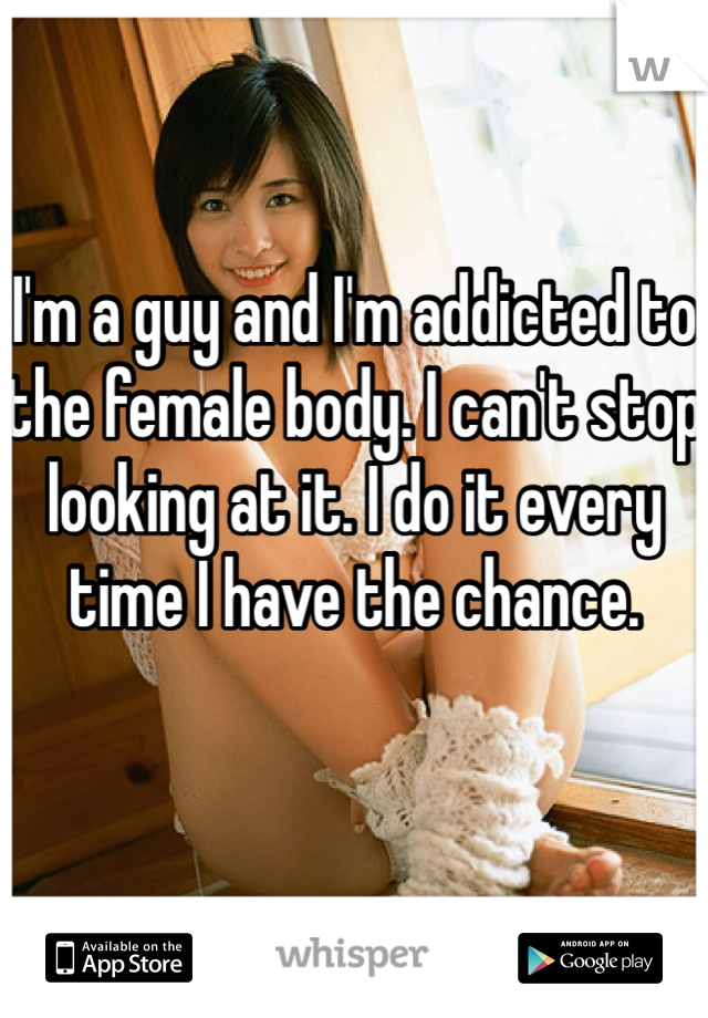 I'm a guy and I'm addicted to the female body. I can't stop looking at it. I do it every time I have the chance. 