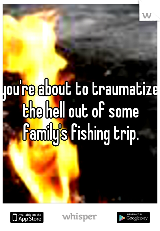 you're about to traumatize the hell out of some family's fishing trip.