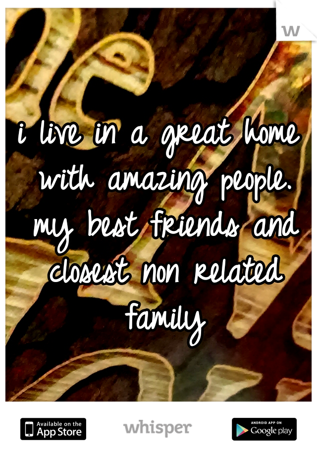 i live in a great home with amazing people. my best friends and closest non related family