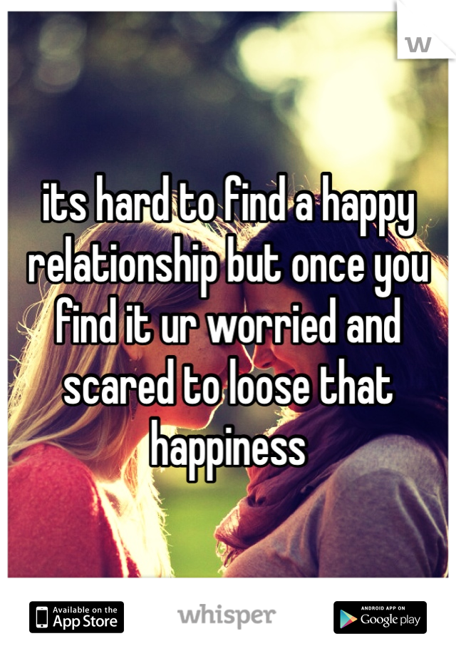 its hard to find a happy relationship but once you find it ur worried and scared to loose that happiness