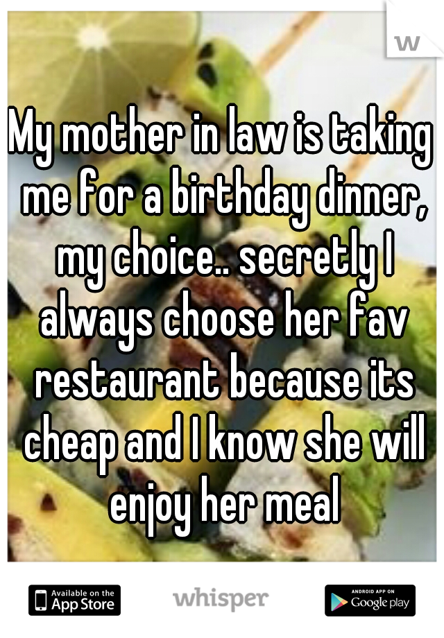 My mother in law is taking me for a birthday dinner, my choice.. secretly I always choose her fav restaurant because its cheap and I know she will enjoy her meal