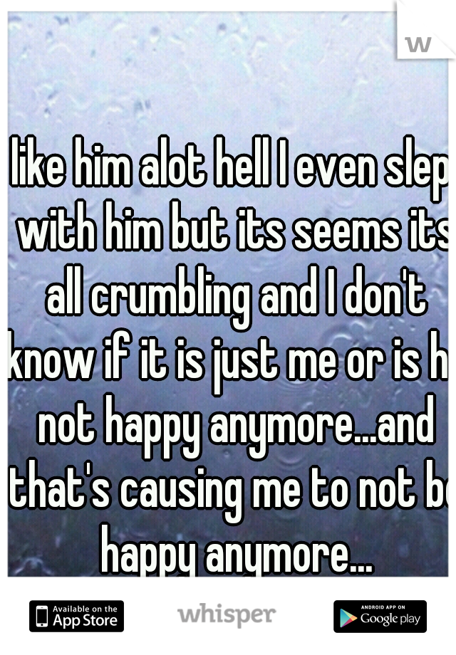 I like him alot hell I even slept with him but its seems its all crumbling and I don't know if it is just me or is he not happy anymore...and that's causing me to not be happy anymore...