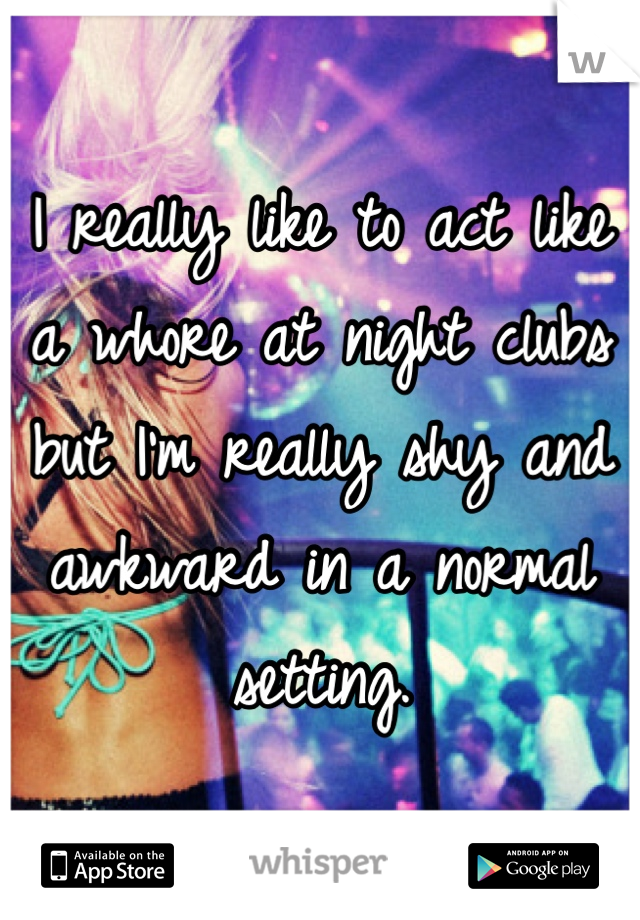 I really like to act like a whore at night clubs but I'm really shy and awkward in a normal setting.