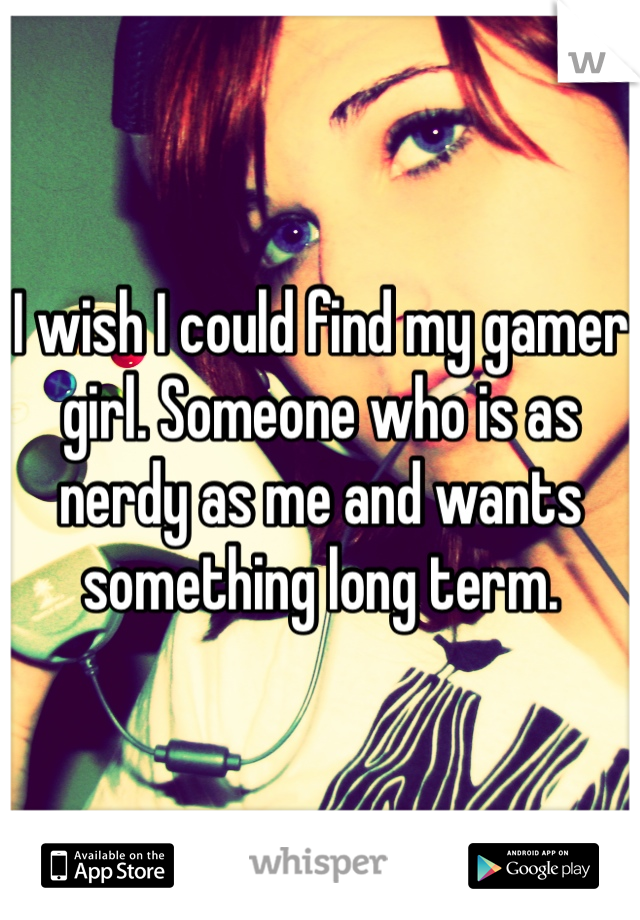 I wish I could find my gamer girl. Someone who is as nerdy as me and wants something long term. 