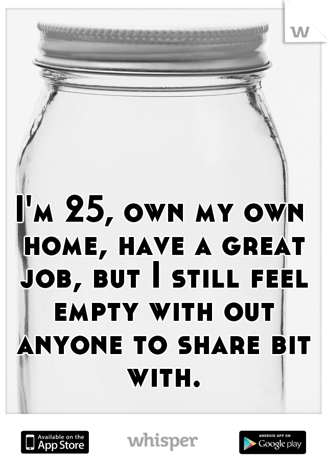 I'm 25, own my own home, have a great job, but I still feel empty with out anyone to share bit with.