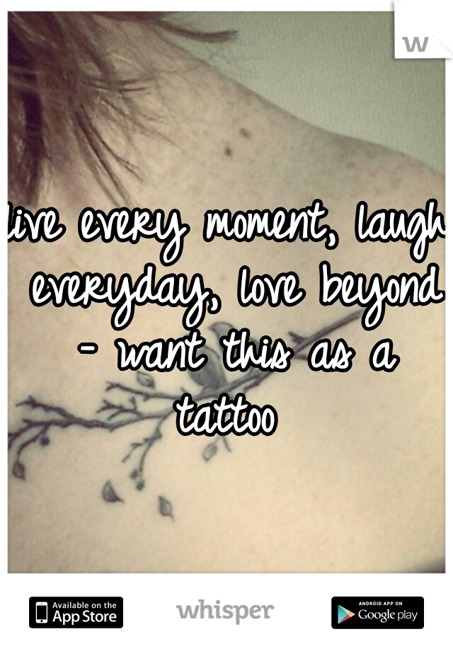 live every moment, laugh everyday, love beyond - want this as a tattoo 