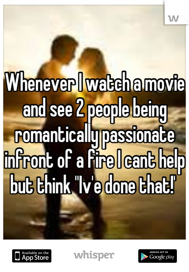 Whenever I watch a movie and see 2 people being romantically passionate infront of a fire I cant help but think "Iv'e done that!' 