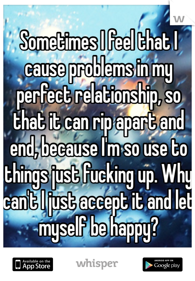 Sometimes I feel that I cause problems in my perfect relationship, so that it can rip apart and end, because I'm so use to things just fucking up. Why can't I just accept it and let myself be happy?