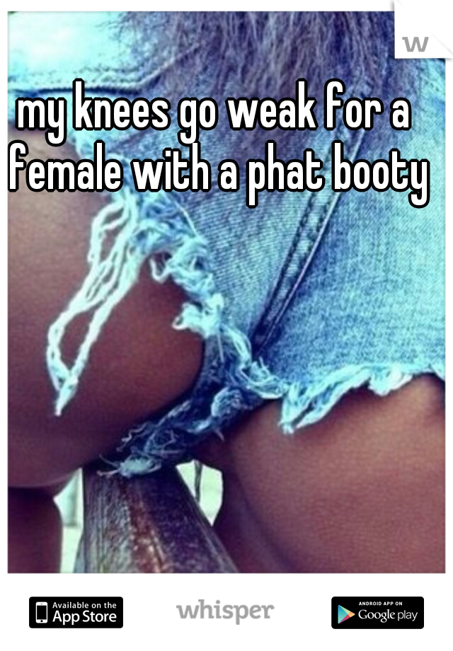 my knees go weak for a female with a phat booty