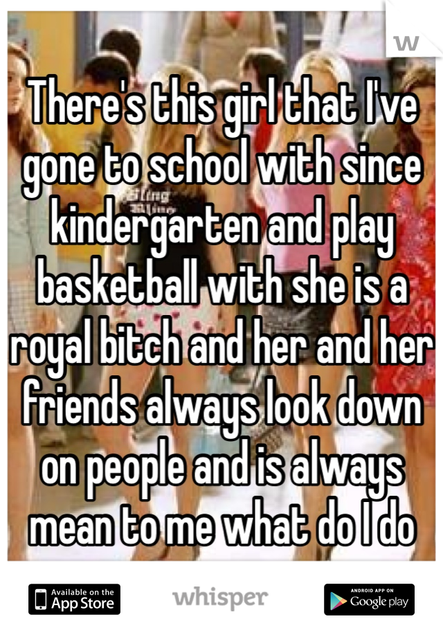 There's this girl that I've gone to school with since kindergarten and play basketball with she is a royal bitch and her and her friends always look down on people and is always mean to me what do I do